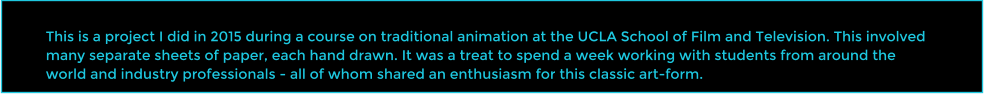This is a project I did in 2015 during a course on traditional animation at the UCLA School of Film and Television. This involved many separate sheets of paper, each hand drawn. It was a treat to spend a week working with students from around the world and industry professionals - all of whom shared an enthusiasm for this classic art-form.