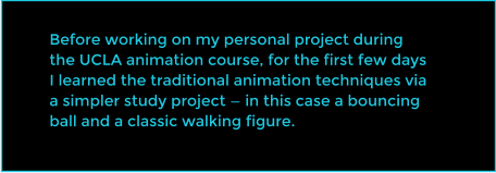 Before working on my personal project during the UCLA animation course, for the first few days I learned the traditional animation techniques via a simpler study project  in this case a bouncing ball and a classic walking figure.